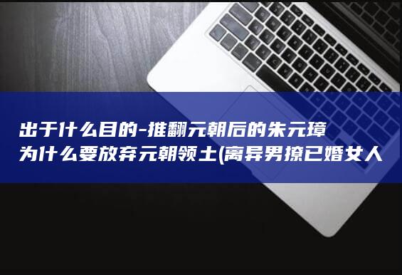 出于什么目的-推翻元朝后的朱元璋为什么要放弃元朝领土 (离异男撩已婚女人到底出于什么目的)(图1)