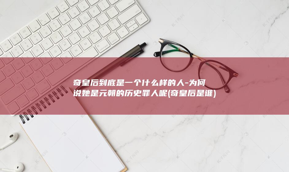 奇皇后到底是一个什么样的人-为何说她是元朝的历史罪人呢 (奇皇后是谁)(图1)