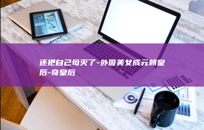 还把自己母灭了-外国美女成元朝皇后-奇皇后(图1)