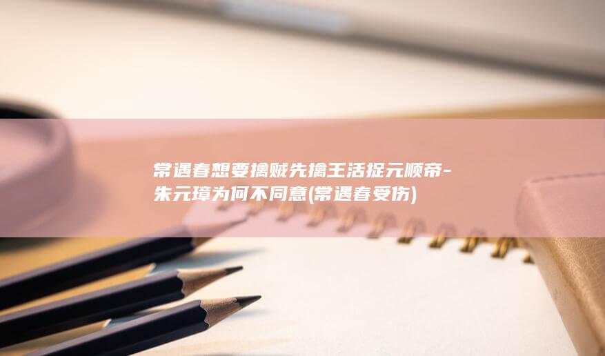 常遇春想要擒贼先擒王活捉元顺帝-朱元璋为何不同意 (常遇春受伤)(图1)