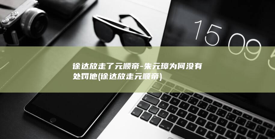 徐达放走了元顺帝-朱元璋为何没有处罚他 (徐达放走元顺帝)(图1)