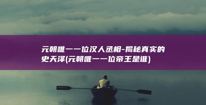 元朝唯一一位汉人丞相-揭秘真实的史天泽 (元朝唯一一位帝王是谁)(图1)