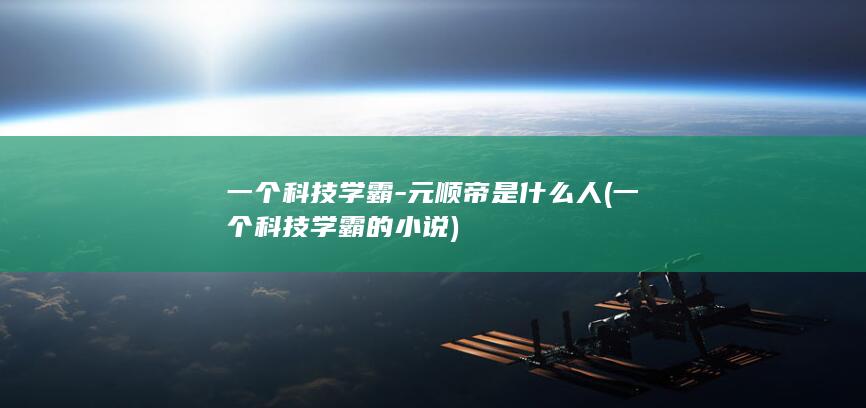 一个科技学霸-元顺帝是什么人 (一个科技学霸的小说)(图1)