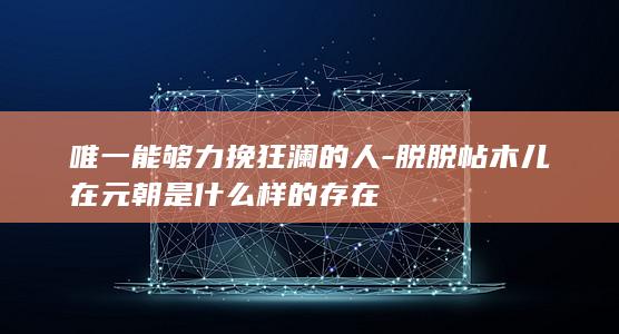 唯一能够力挽狂澜的人-脱脱帖木儿在元朝是什么样的存在(图1)