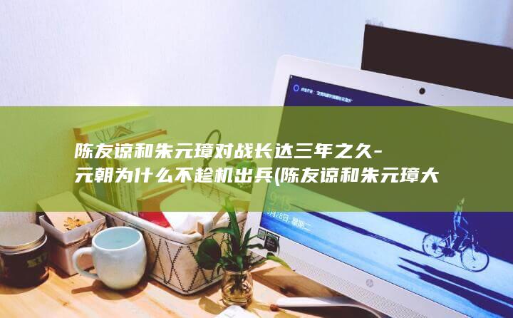 陈友谅和朱元璋对战长达三年之久-元朝为什么不趁机出兵 (陈友谅和朱元璋大战鄱阳湖)(图1)