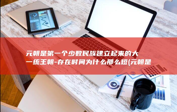 元朝是第一个少数民族建立起来的大一统王朝-存在时间为什么那么短 (元朝是第一个什么性质的国家)(图1)