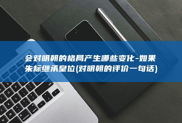会对明朝的格局产生哪些变化-如果朱标继承皇位 (对明朝的评价一句话)(图1)