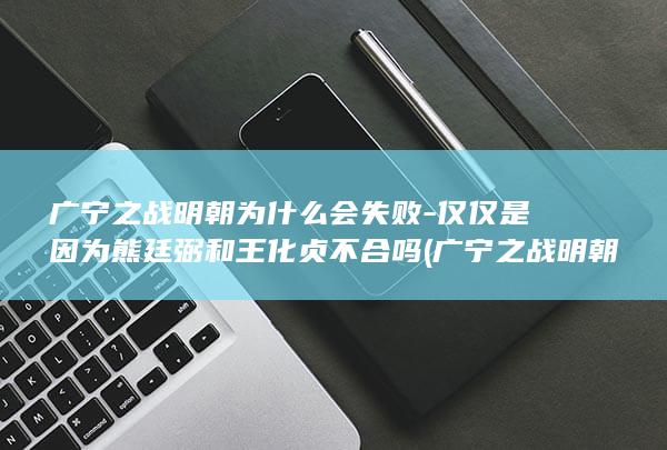 广宁之战明朝为什么会失败-仅仅是因为熊廷弼和王化贞不合吗 (广宁之战明朝是哪一年)(图1)