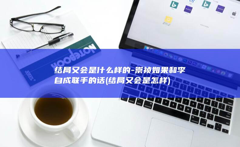结局又会是什么样的-崇祯如果和李自成联手的话 (结局又会是怎样)(图1)