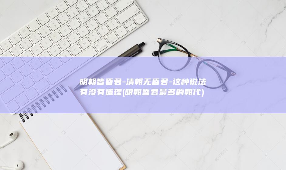 明朝皆昏君-清朝无昏君-这种说法有没有道理 (明朝昏君最多的朝代)(图1)