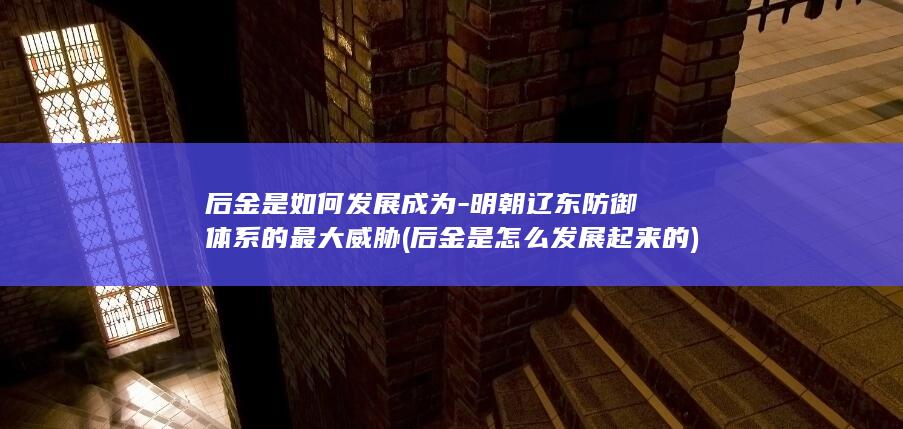 后金是如何发展成为-明朝辽东防御体系的最大威胁 (后金是怎么发展起来的)(图1)
