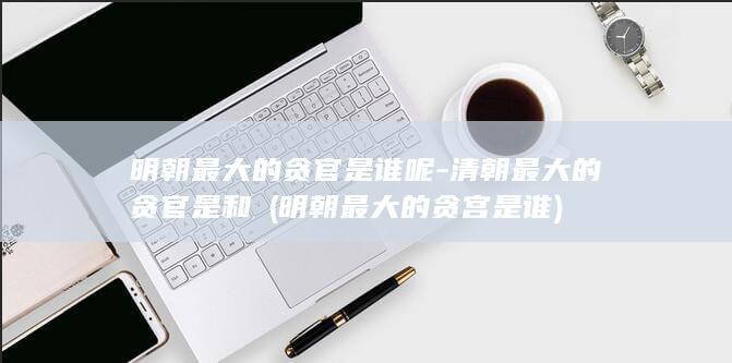明朝最大的贪官是谁呢-清朝最大的贪官是和珅 (明朝最大的贪宫是谁)(图1)