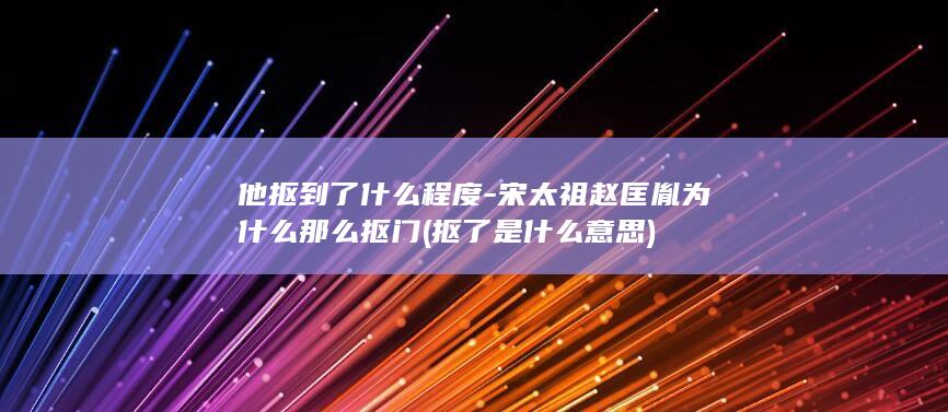 他抠到了什么程度-宋太祖赵匡胤为什么那么抠门 (抠了是什么意思)(图1)