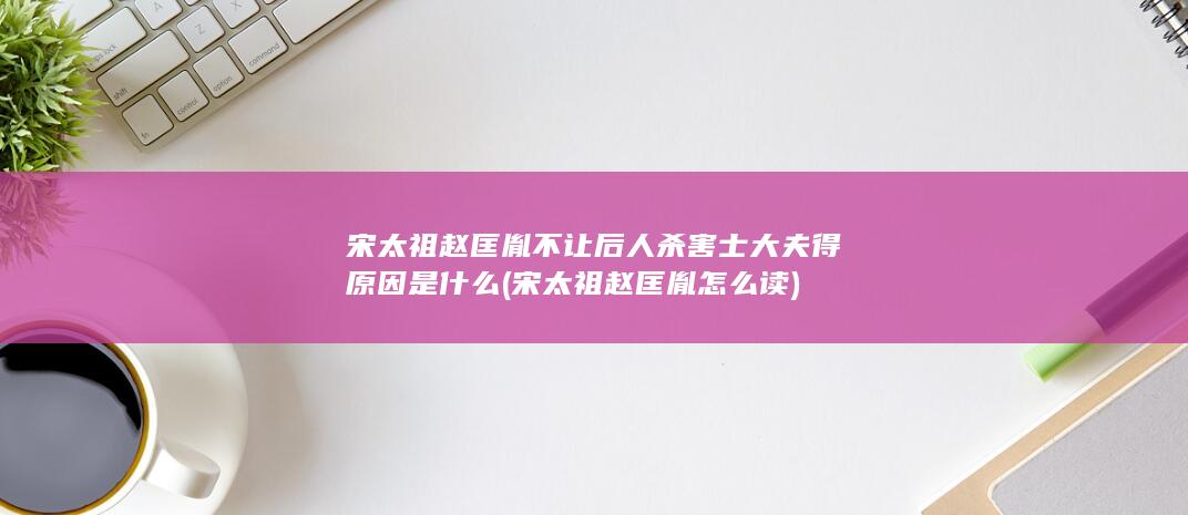 宋太祖赵匡胤不让后人杀害士大夫得原因是什么 (宋太祖赵匡胤怎么读)(图1)