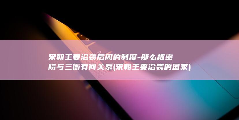 宋朝主要沿袭后周的制度-那么枢密院与三衙有何关系 (宋朝主要沿袭的国家)(图1)