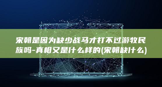 宋朝是因为缺少战马才打不过游牧民族吗-真相又是什么样的 (宋朝缺什么)(图1)