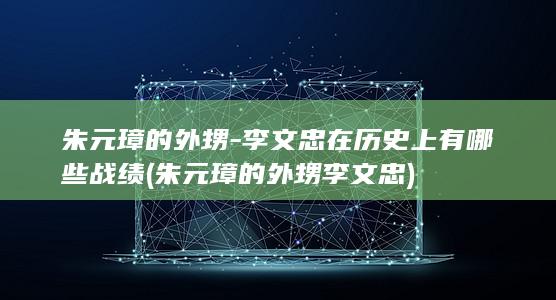 朱元璋的外甥-李文忠在历史上有哪些战绩 (朱元璋的外甥李文忠)(图1)