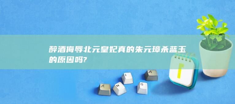 醉酒侮辱北元皇妃真的朱元璋杀蓝玉的原因吗?(图1)