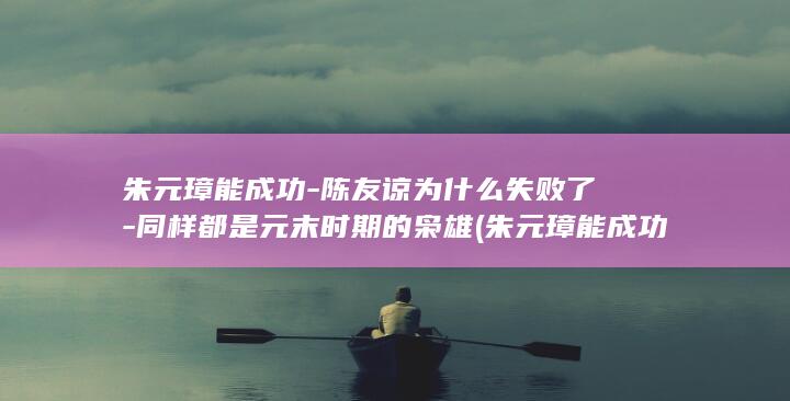 朱元璋能成功-陈友谅为什么失败了-同样都是元末时期的枭雄 (朱元璋能成功靠的是什么)(图1)
