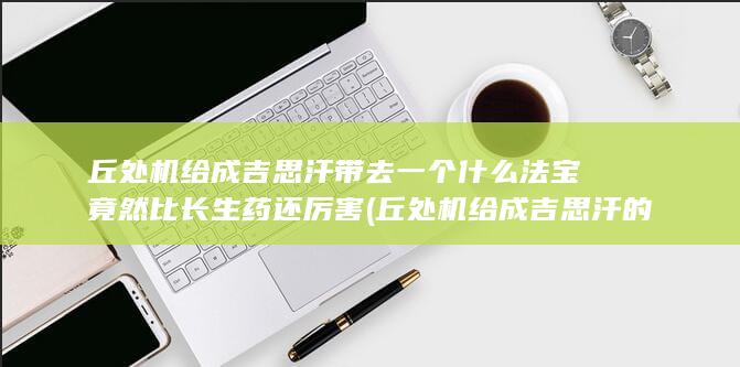 丘处机给成吉思汗带去一个什么法宝竟然比长生药还厉害 (丘处机给成吉思汗的抗衰秘方)(图1)