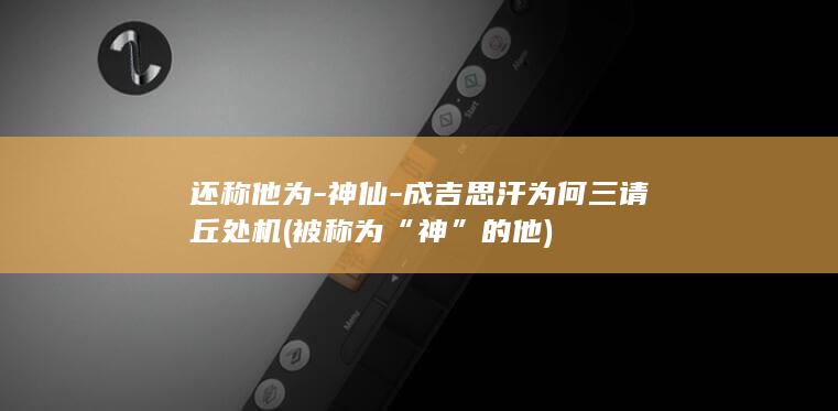 还称他为-神仙-成吉思汗为何三请丘处机 (被称为“神”的他)(图1)