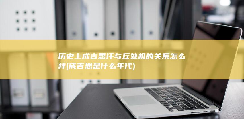 历史上成吉思汗与丘处机的关系怎么样 (成吉思是什么年代)(图1)