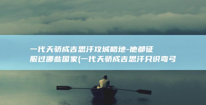 一代天骄成吉思汗攻城略地-他都征服过哪些国家 (一代天骄成吉思汗只识弯弓射大雕)(图1)