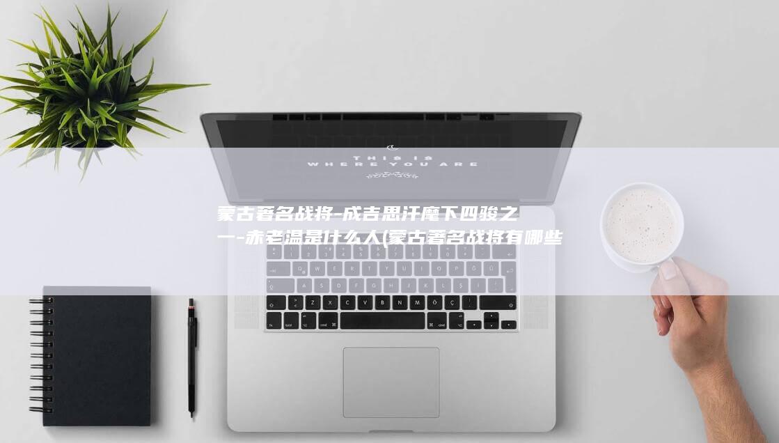 蒙古著名战将-成吉思汗麾下四骏之一-赤老温是什么人 (蒙古著名战将有哪些)(图1)