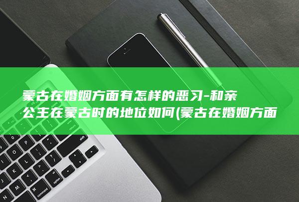 蒙古在婚姻方面有怎样的恶习-和亲公主在蒙古时的地位如何 (蒙古在婚姻方面的成就)(图1)