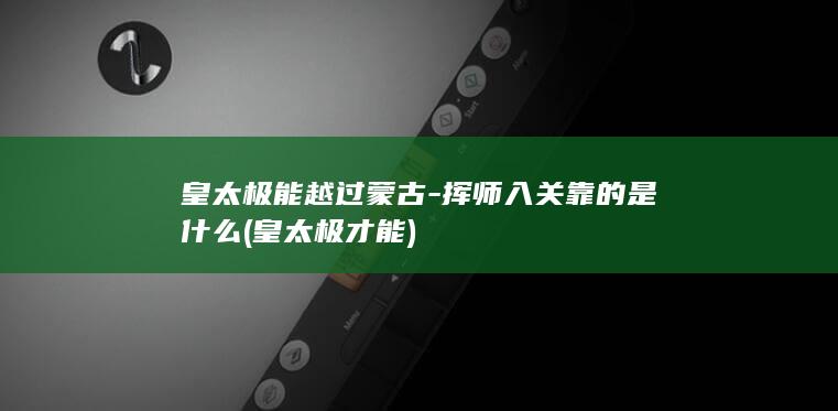 皇太极能越过蒙古-挥师入关靠的是什么 (皇太极才能)(图1)