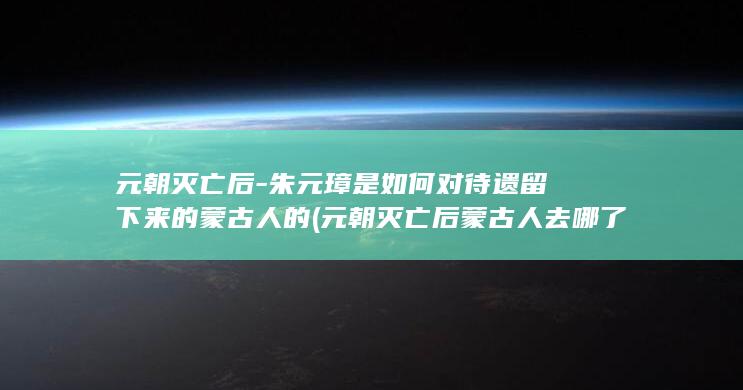 元朝灭亡后-朱元璋是如何对待遗留下来的蒙古人的 (元朝灭亡后蒙古人去哪了)(图1)
