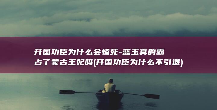 开国功臣为什么会惨死-蓝玉真的霸占了蒙古王妃吗 (开国功臣为什么不引退)(图1)