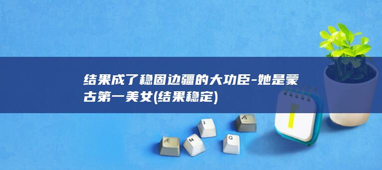 结果成了稳固边疆的大功臣-她是蒙古第一美女 (结果稳定)(图1)