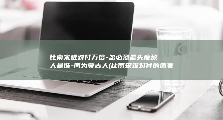 比南宋难对付万倍-忽必烈最头疼敌人是谁-同为蒙古人 (比南宋难对付的国家)(图1)