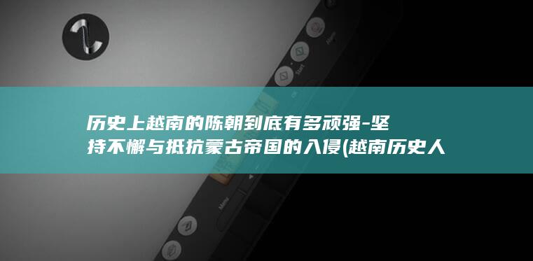历史上越南的陈朝到底有多顽强-坚持不懈与抵抗蒙古帝国的入侵 (越南历史人物)(图1)