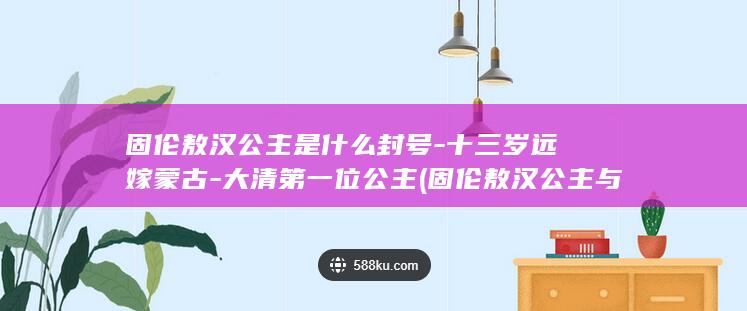 固伦敖汉公主是什么封号-十三岁远嫁蒙古-大清第一位公主 (固伦敖汉公主与康熙是什么关系)(图1)