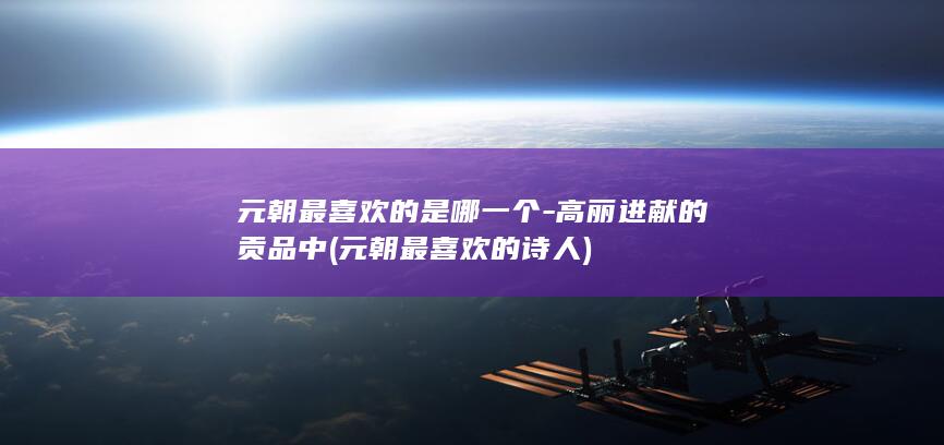 元朝最喜欢的是哪一个-高丽进献的贡品中 (元朝最喜欢的诗人)(图1)