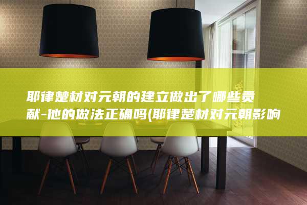 耶律楚材对元朝的建立做出了哪些贡献-他的做法正确吗 (耶律楚材对元朝影响)(图1)
