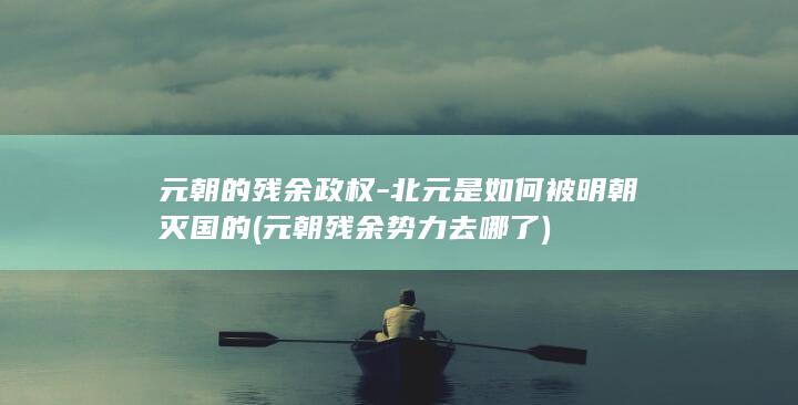 元朝的残余政权-北元是如何被明朝灭国的 (元朝残余势力去哪了)(图1) 元朝的残余政权-北元是如何被明朝灭国的 (元朝残余势力去哪了)(图1)