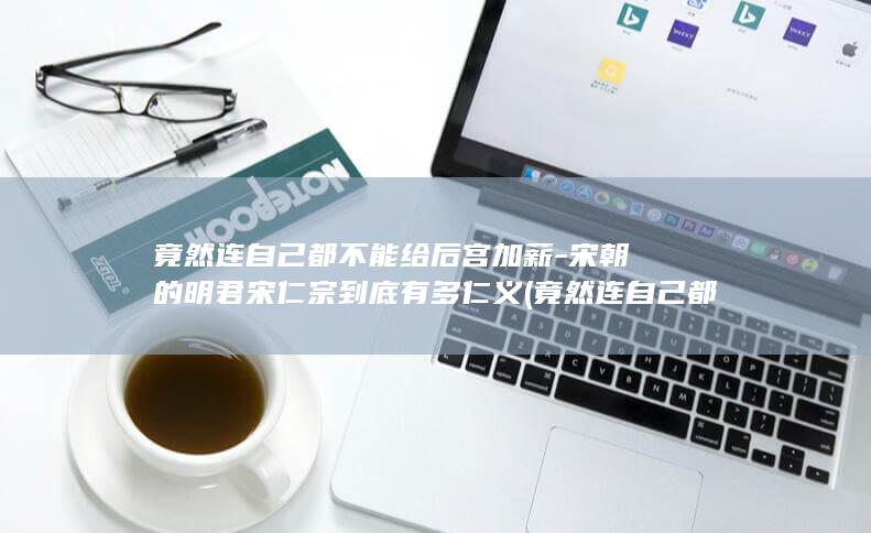 竟然连自己都不能给后宫加薪-宋朝的明君宋仁宗到底有多仁义 (竟然连自己都没有了)(图1)