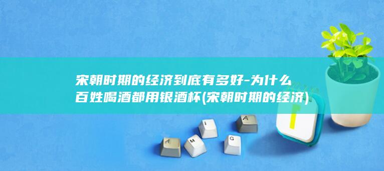 宋朝时期的经济到底有多好-为什么百姓喝酒都用银酒杯 (宋朝时期的经济)(图1)