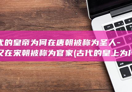 古代的皇帝为何在唐朝被称为圣人-而又在宋朝被称为官家 (古代的皇上为什么)(图1)