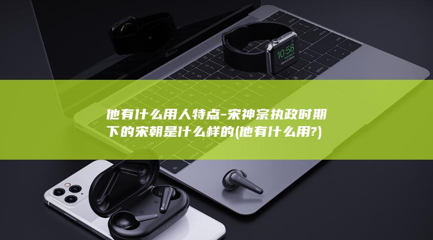 他有什么用人特点-宋神宗执政时期下的宋朝是什么样的 (他有什么用?)(图1)