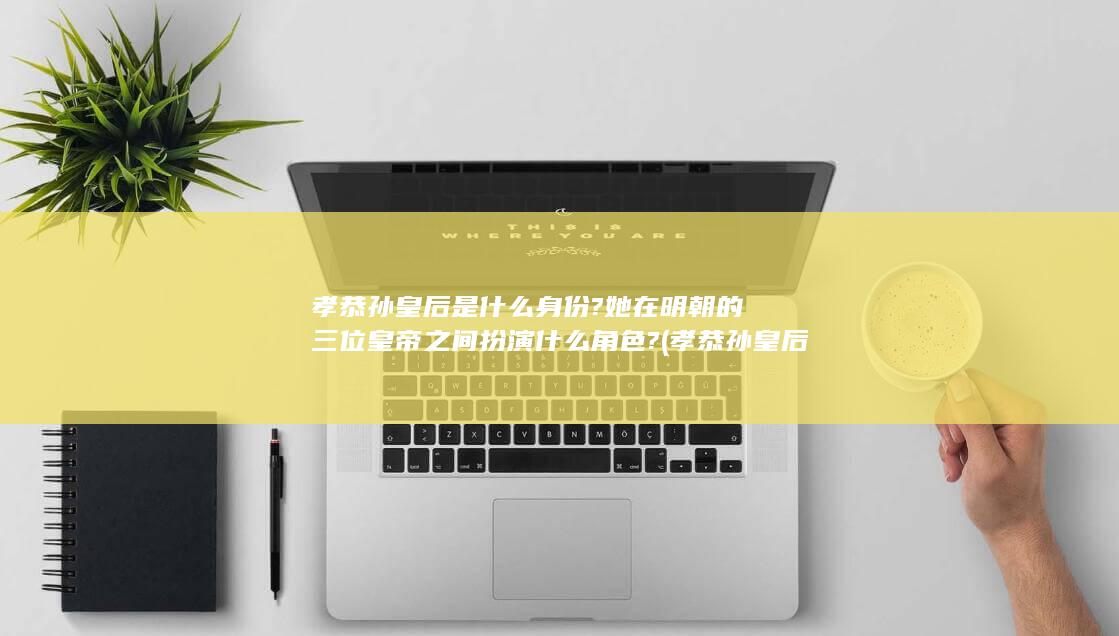 孝恭孙皇后是什么身份?她在明朝的三位皇帝之间扮演什么角色? (孝恭孙皇后是靖难遗孤吗)(图1)