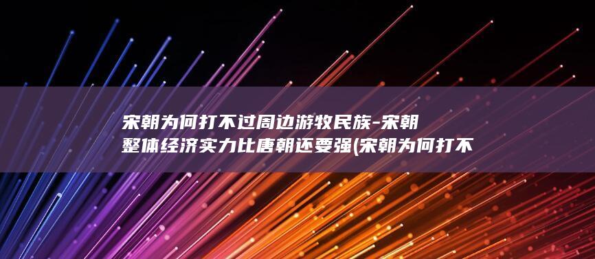 宋朝为何打不过周边游牧民族-宋朝整体经济实力比唐朝还要强 (宋朝为何打不过蒙古)(图1)