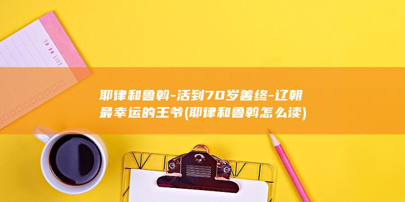 耶律和鲁斡-活到70岁善终-辽朝最幸运的王爷 (耶律和鲁斡怎么读)(图1)