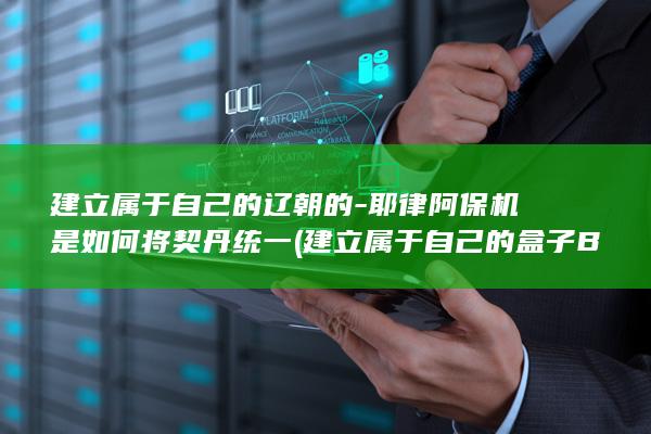 建立属于自己的辽朝的-耶律阿保机是如何将契丹统一 (建立属于自己的盒子BOX)(图1)