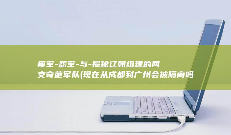 瘦军-怨军-与-揭秘辽朝组建的两支奇葩军队 (现在从成都到广州会被隔离吗?)(图1)