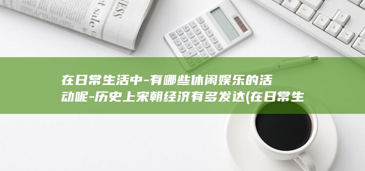 在日常生活中-有哪些休闲娱乐的活动呢-历史上宋朝经济有多发达 (在日常生活中如果被烧伤烫伤最有效的应急方法应该是)(图1)