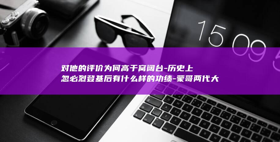 对他的评价为何高于窝阔台-历史上忽必烈登基后有什么样的功绩-蒙哥两代大汗 (对他的评价怎么样)(图1)